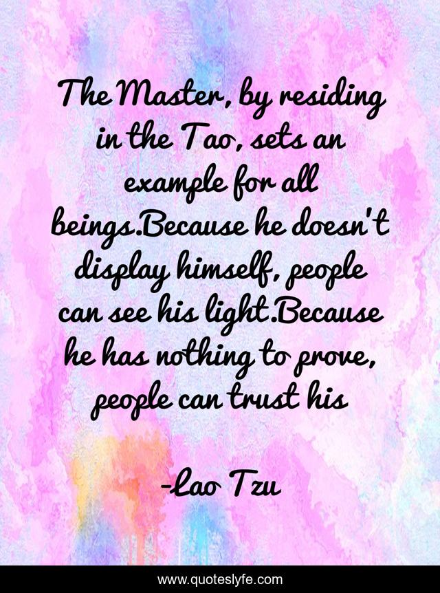 The Master, by residing in the Tao, sets an example for all beings.Because he doesn't display himself, people can see his light.Because he has nothing to prove, people can trust his