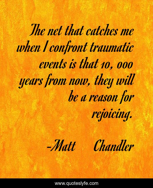 The net that catches me when I confront traumatic events is that 10, 000 years from now, they will be a reason for rejoicing.