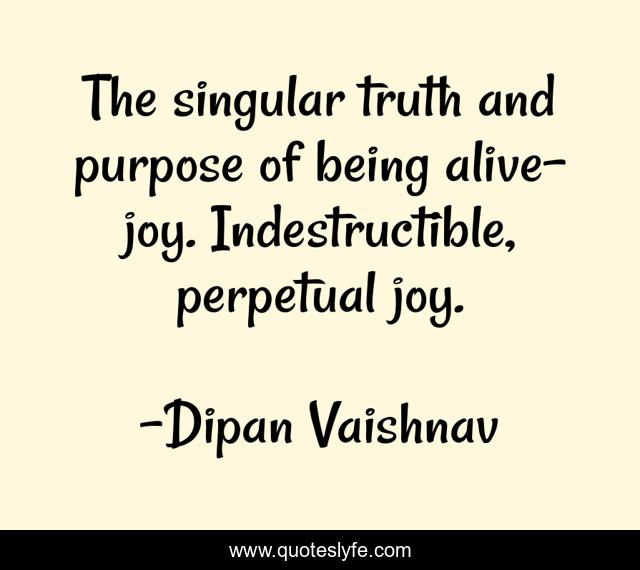 The singular truth and purpose of being alive- joy. Indestructible, perpetual joy.
