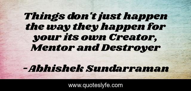 Things don't just happen the way they happen for your its own Creator, Mentor and Destroyer