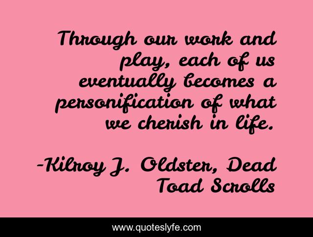 Through our work and play, each of us eventually becomes a personification of what we cherish in life.