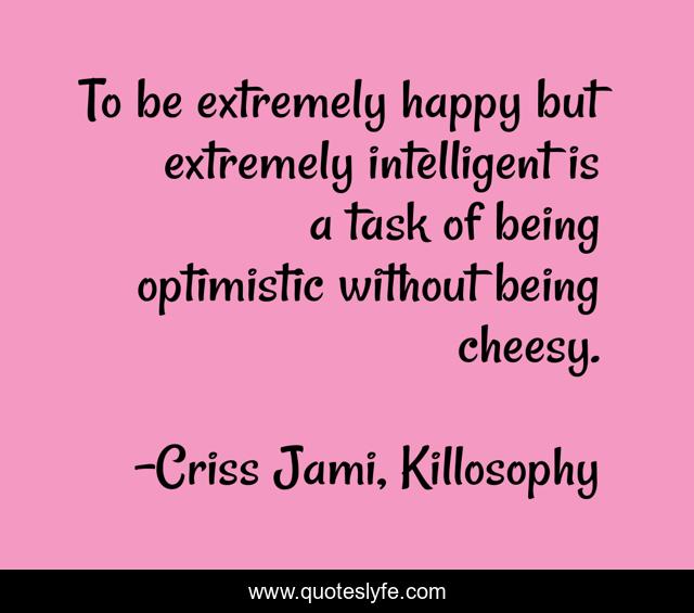 To be extremely happy but extremely intelligent is a task of being optimistic without being cheesy.