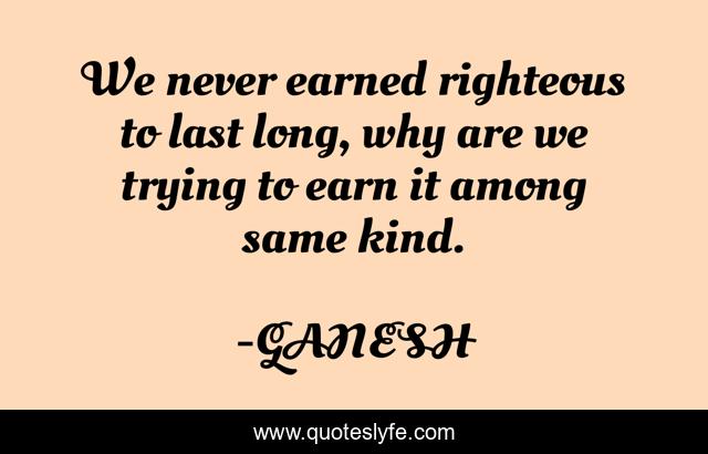 We never earned righteous to last long, why are we trying to earn it among same kind.