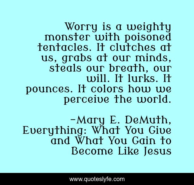 Worry is a weighty monster with poisoned tentacles. It clutches at us, grabs at our minds, steals our breath, our will. It lurks. It pounces. It colors how we perceive the world.