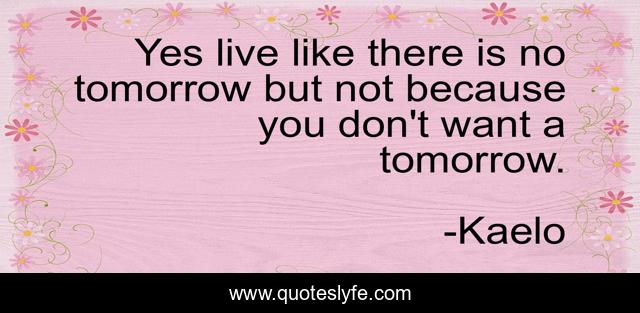 Yes live like there is no tomorrow but not because you don't want a tomorrow.