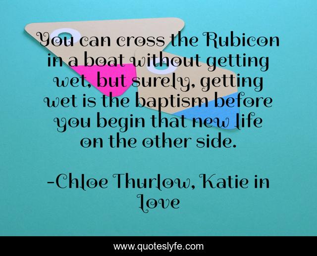 You can cross the Rubicon in a boat without getting wet, but surely, getting wet is the baptism before you begin that new life on the other side.