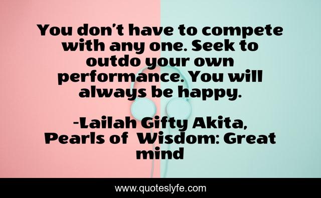 You don’t have to compete with any one. Seek to outdo your own performance. You will always be happy.