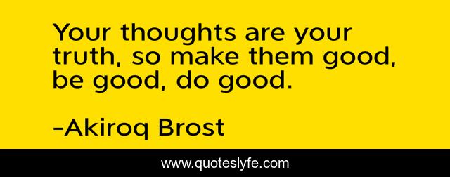 Your thoughts are your truth, so make them good, be good, do good.