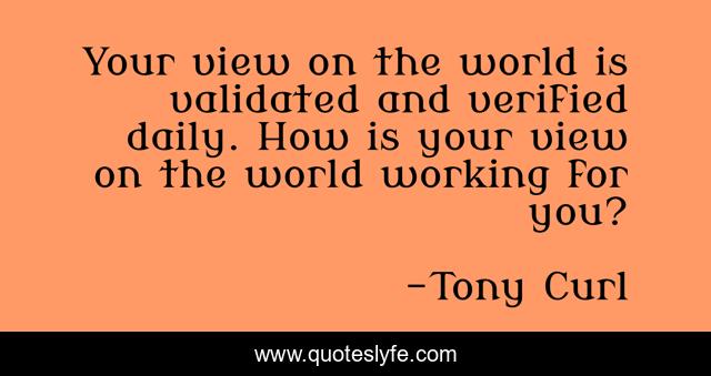 Your view on the world is validated and verified daily. How is your view on the world working for you?