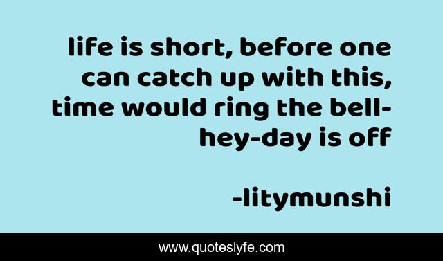 life is short, before one can catch up with this, time would ring the bell-hey-day is off