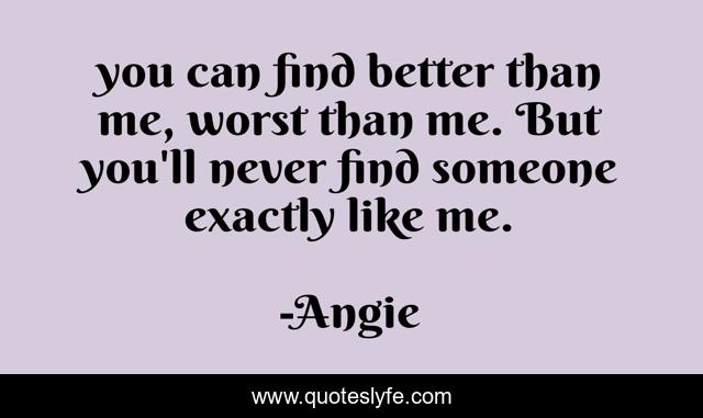 you can find better than me, worst than me. But you'll never find someone exactly like me.