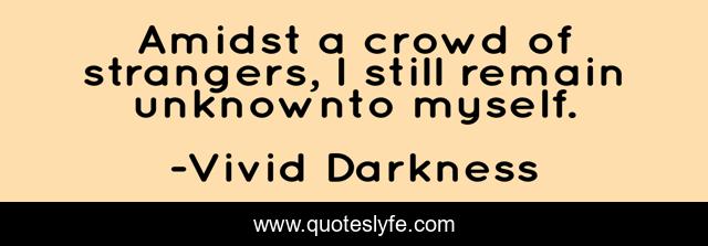 Amidst a crowd of strangers, I still remain unknownto myself.