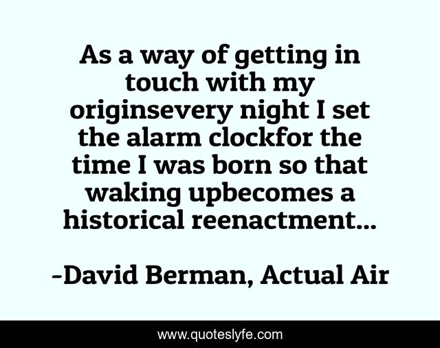 As a way of getting in touch with my originsevery night I set the alarm clockfor the time I was born so that waking upbecomes a historical reenactment...