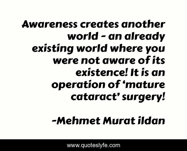 Awareness creates another world - an already existing world where you were not aware of its existence! It is an operation of ‘mature cataract’ surgery!