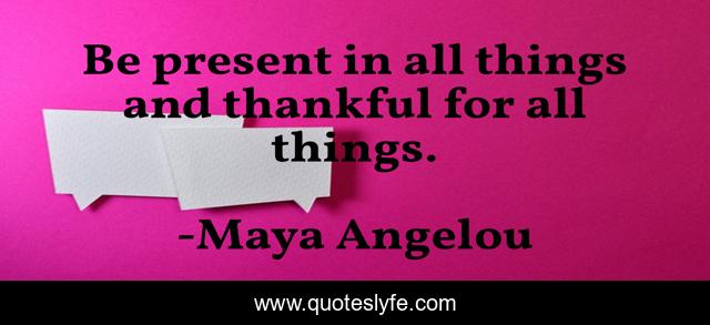 Be present in all things and thankful for all things.
