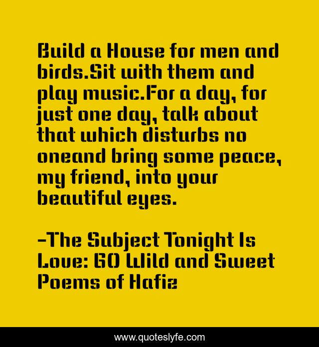 Build a House for men and birds.Sit with them and play music.For a day, for just one day, talk about that which disturbs no oneand bring some peace, my friend, into your beautiful eyes.