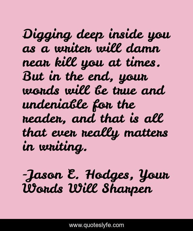 Digging deep inside you as a writer will damn near kill you at times. But in the end, your words will be true and undeniable for the reader, and that is all that ever really matters in writing.
