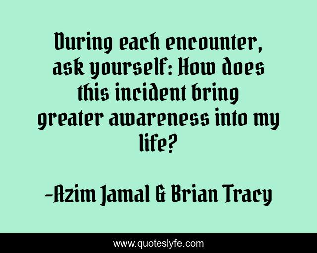 During each encounter, ask yourself: How does this incident bring greater awareness into my life?