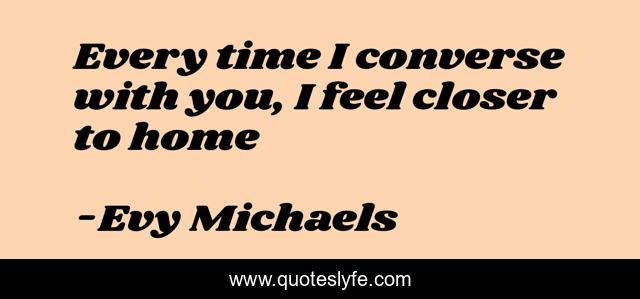 Every time I converse with you, I feel closer to home