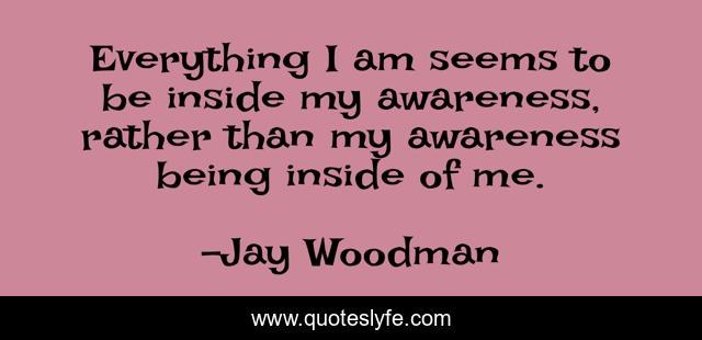 Everything I am seems to be inside my awareness, rather than my awareness being inside of me.