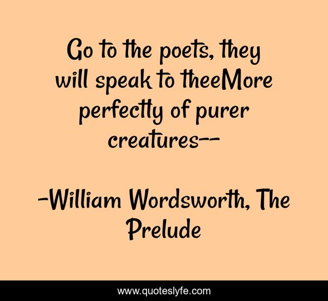 Go to the poets, they will speak to theeMore perfectly of purer creatures--