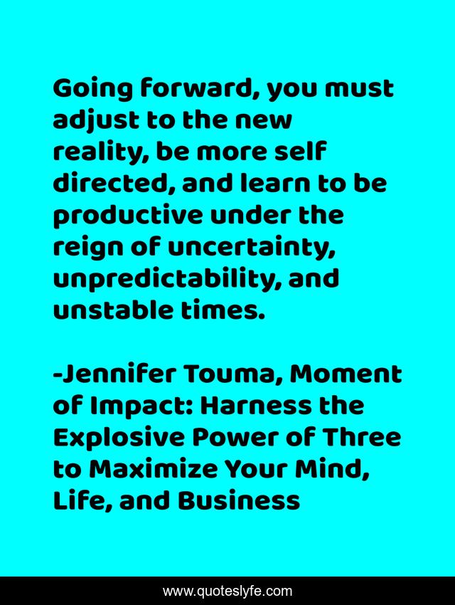 Going forward, you must adjust to the new reality, be more self directed, and learn to be productive under the reign of uncertainty, unpredictability, and unstable times.