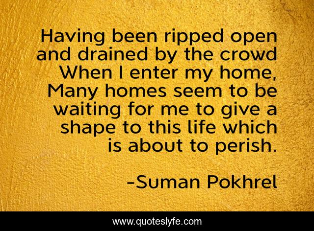 Having been ripped open and drained by the crowd When I enter my home, Many homes seem to be waiting for me to give a shape to this life which is about to perish.