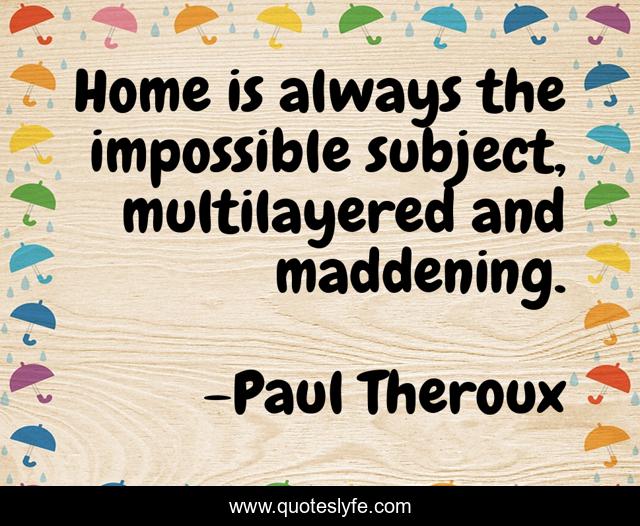 Home is always the impossible subject, multilayered and maddening.