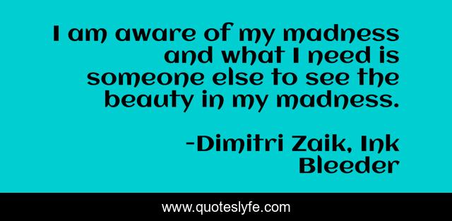 I am aware of my madness and what I need is someone else to see the beauty in my madness.