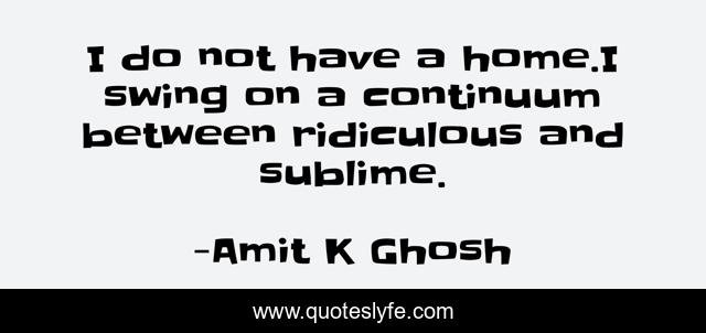 I do not have a home.I swing on a continuum between ridiculous and sublime.