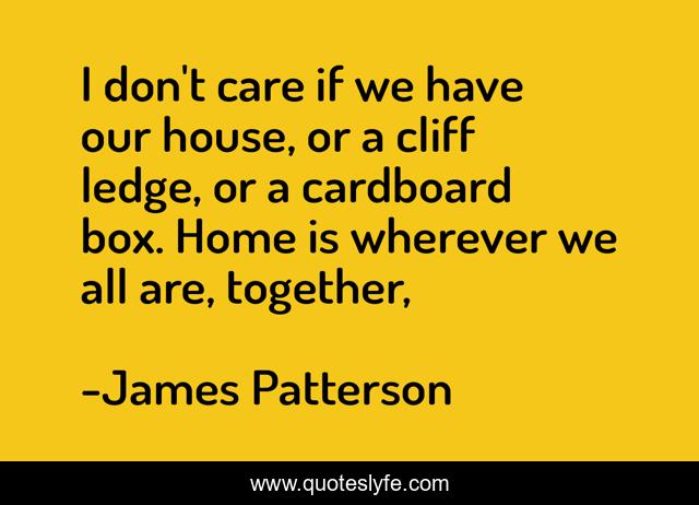 I don't care if we have our house, or a cliff ledge, or a cardboard box. Home is wherever we all are, together, 