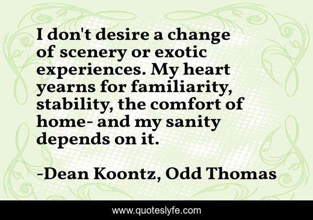 I don't desire a change of scenery or exotic experiences. My heart yearns for familiarity, stability, the comfort of home- and my sanity depends on it.