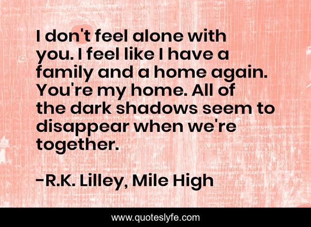 I don't feel alone with you. I feel like I have a family and a home again. You're my home. All of the dark shadows seem to disappear when we're together.