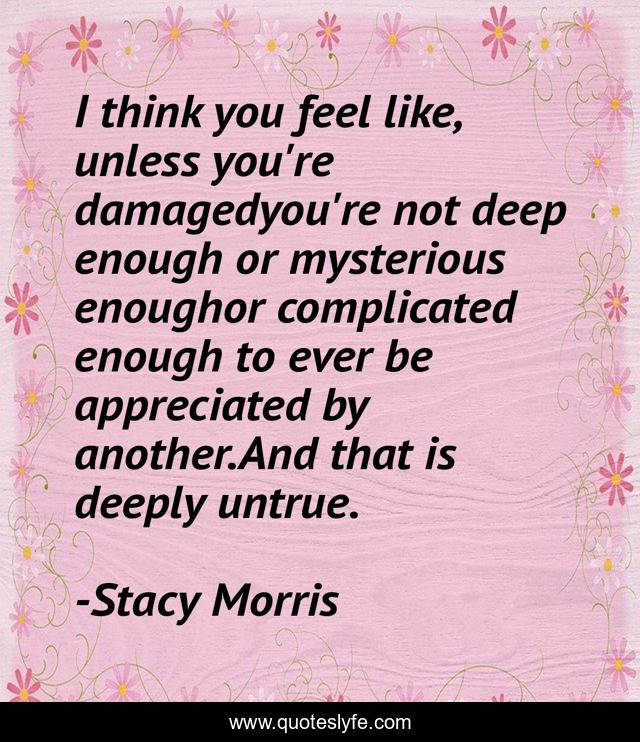 I think you feel like, unless you're damagedyou're not deep enough or mysterious enoughor complicated enough to ever be appreciated by another.And that is deeply untrue.