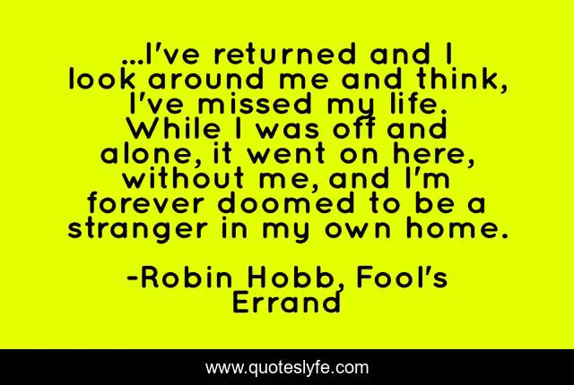 ...I've returned and I look around me and think, I've missed my life. While I was off and alone, it went on here, without me, and I'm forever doomed to be a stranger in my own home.