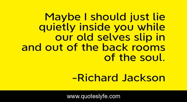 Maybe I should just lie quietly inside you while our old selves slip in and out of the back rooms of the soul.