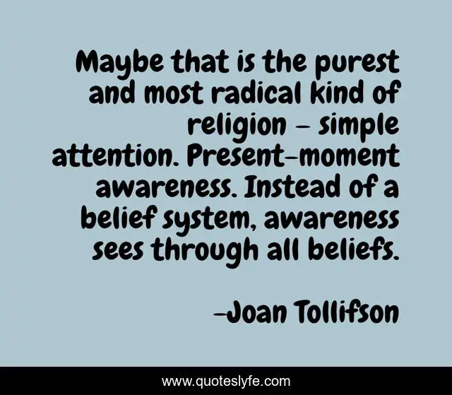 Maybe that is the purest and most radical kind of religion – simple attention. Present-moment awareness. Instead of a belief system, awareness sees through all beliefs.