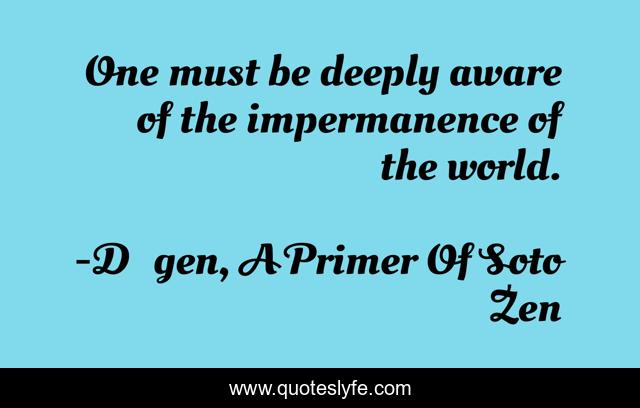 One must be deeply aware of the impermanence of the world.