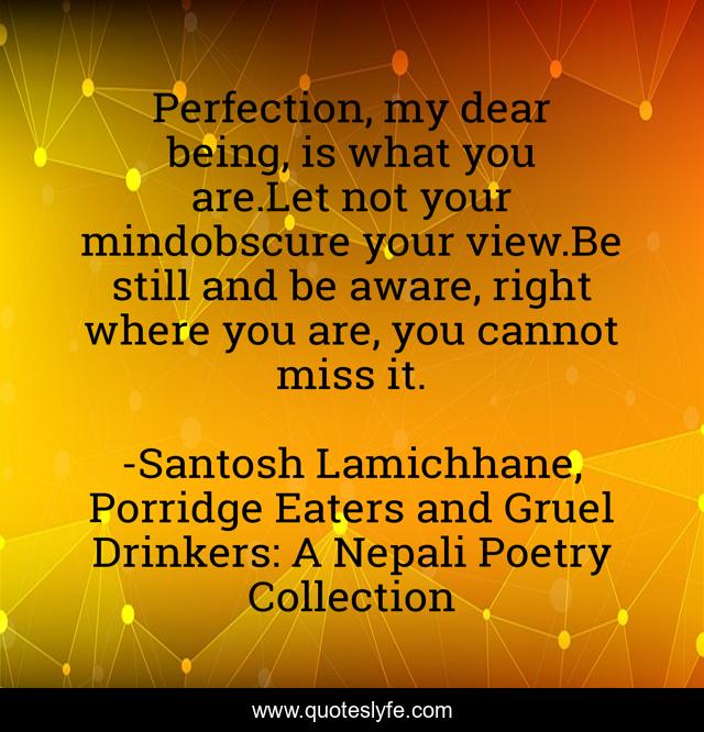 Perfection, my dear being, is what you are.Let not your mindobscure your view.Be still and be aware, right where you are, you cannot miss it.