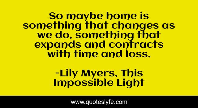 So maybe home is something that changes as we do, something that expands and contracts with time and loss.