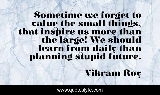 Sometime we forget to value the small things, that inspire us more than the large! We should learn from daily than planning stupid future.