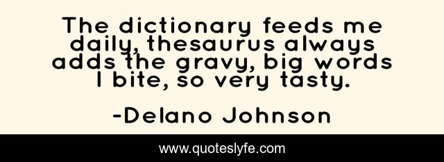 The dictionary feeds me daily, thesaurus always adds the gravy, big words I bite, so very tasty.