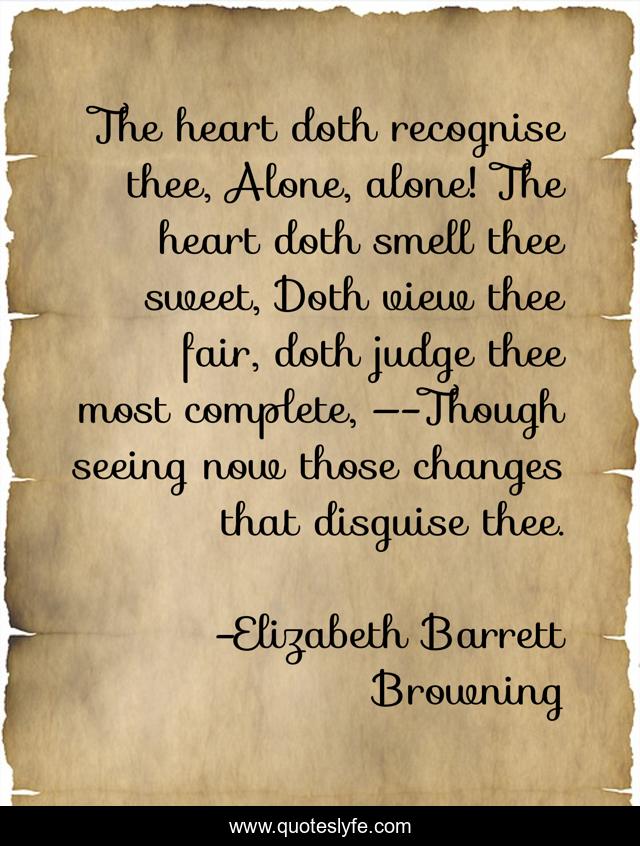 The heart doth recognise thee, Alone, alone! The heart doth smell thee sweet, Doth view thee fair, doth judge thee most complete, —-Though seeing now those changes that disguise thee.