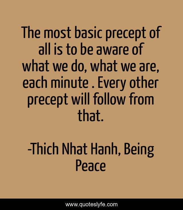 The most basic precept of all is to be aware of what we do, what we are, each minute . Every other precept will follow from that.