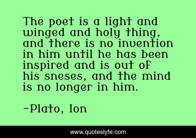 The poet is a light and winged and holy thing, and there is no invention in him until he has been inspired and is out of his sneses, and the mind is no longer in him.