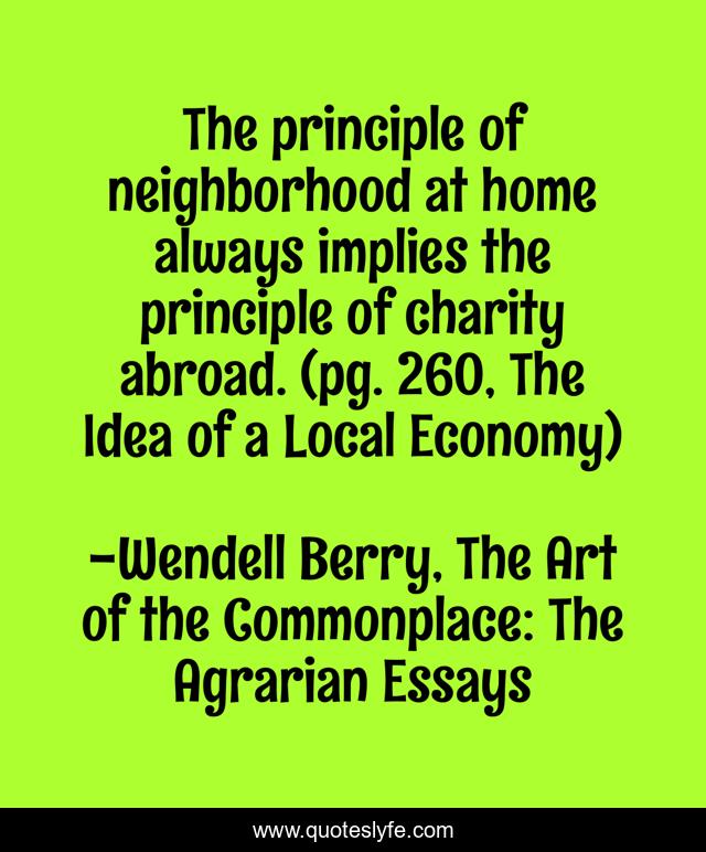 The principle of neighborhood at home always implies the principle of charity abroad. (pg. 260, The Idea of a Local Economy)