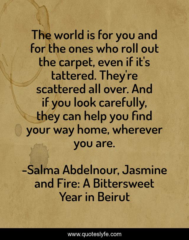 The world is for you and for the ones who roll out the carpet, even if it's tattered. They're scattered all over. And if you look carefully, they can help you find your way home, wherever you are.
