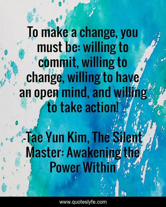 To make a change, you must be: willing to commit, willing to change, willing to have an open mind, and willing to take action!