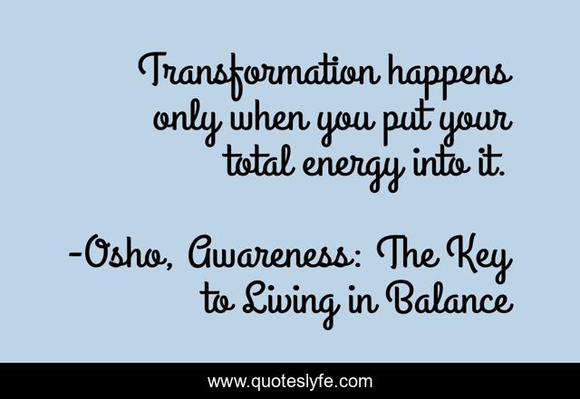 Transformation happens only when you put your total energy into it.