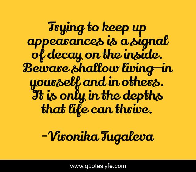Trying to keep up appearances is a signal of decay on the inside. Beware shallow living—in yourself and in others. It is only in the depths that life can thrive.